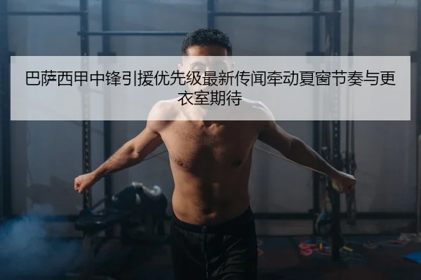 巴萨西甲中锋引援优先级最新传闻牵动夏窗节奏与更衣室期待
